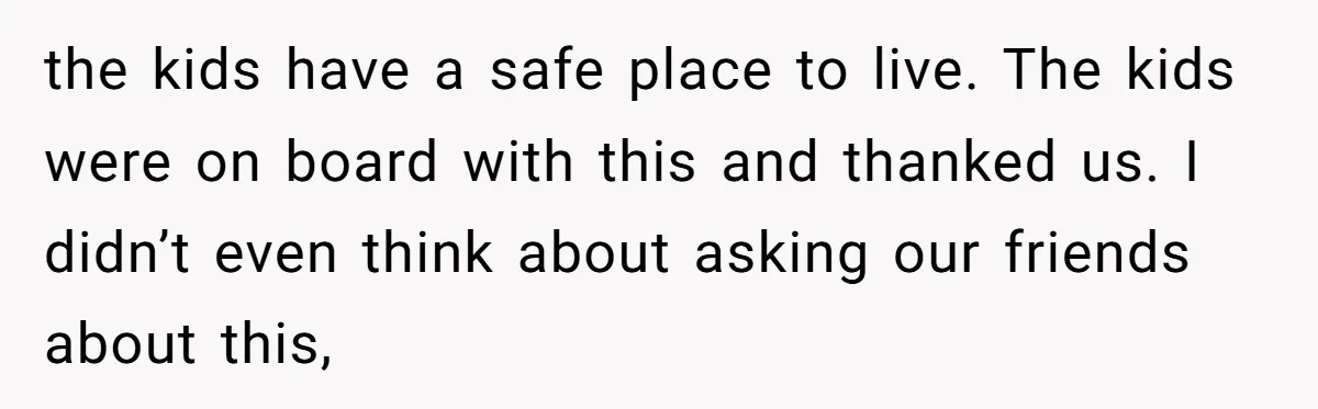 the kids have a safe place to live. The kids were on board with this and thanked us. I didn’t even think about asking our friends about this,