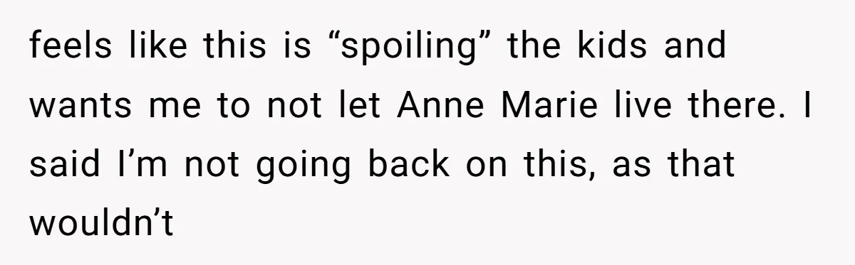 feels like this is “spoiling” the kids and wants me to not let Anne Marie live there. I said I’m not going back on this, as that wouldn’t