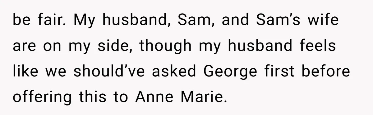 be fair. My husband, Sam, and Sam’s wife are on my side, though my husband feels like we should’ve asked George first before offering this to Anne Marie.