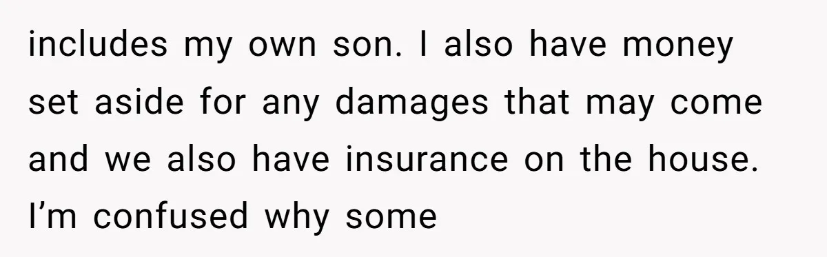 includes my own son. I also have money set aside for any damages that may come and we also have insurance on the house. I’m confused why some