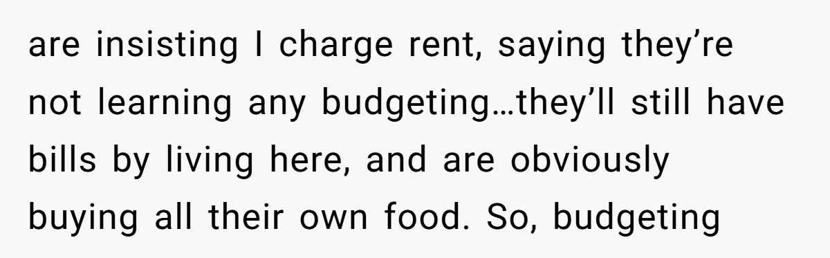 are insisting I charge rent, saying they’re not learning any budgeting…they’ll still have bills by living here, and are obviously buying all their own food. So, budgeting