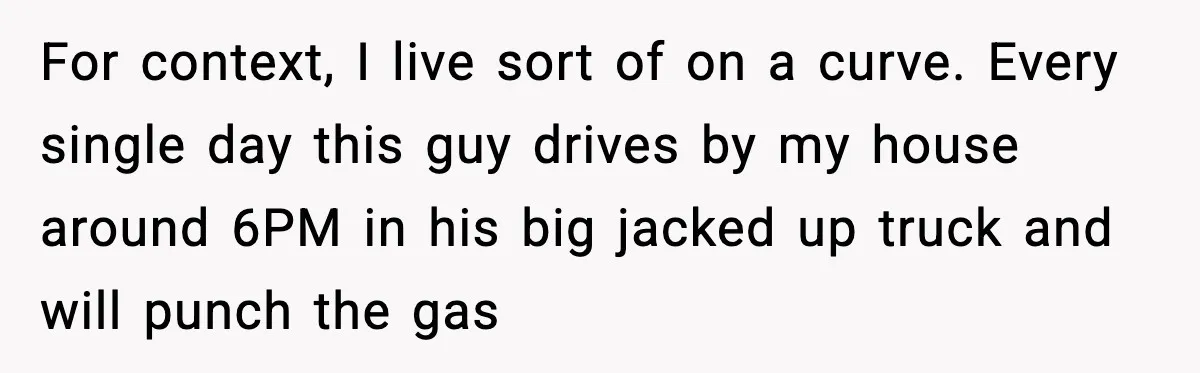 For context, I live sort of on a curve. Every single day this guy drives by my house around 6PM in his big jacked up truck and will punch the...