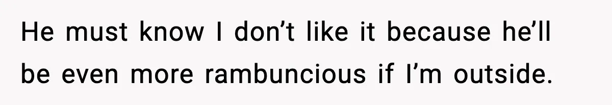He must know I don’t like it because he’ll be even more rambuncious if I’m outside.