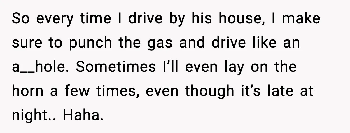 So every time I drive by his house, I make sure to punch the gas and drive like an a__hole. Sometimes I’ll even lay on the horn a few times,...