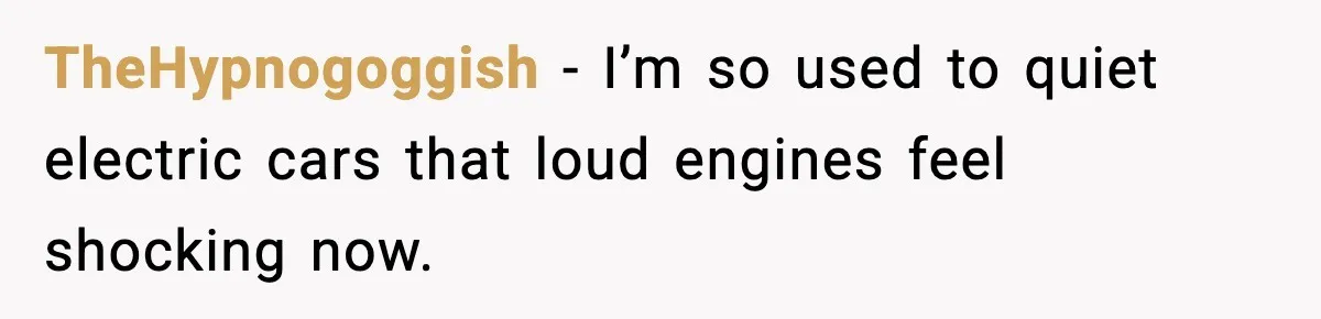 TheHypnogoggish - I’m so used to quiet electric cars that loud engines feel shocking now.