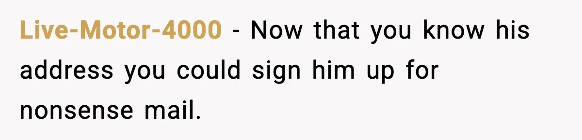 Live-Motor-4000 - Now that you know his address you could sign him up for nonsense mail.