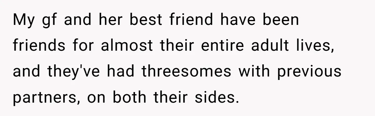 My gf and her best friend have been friends for almost their entire adult lives, and they've had threesomes with previous partners, on both their sides.