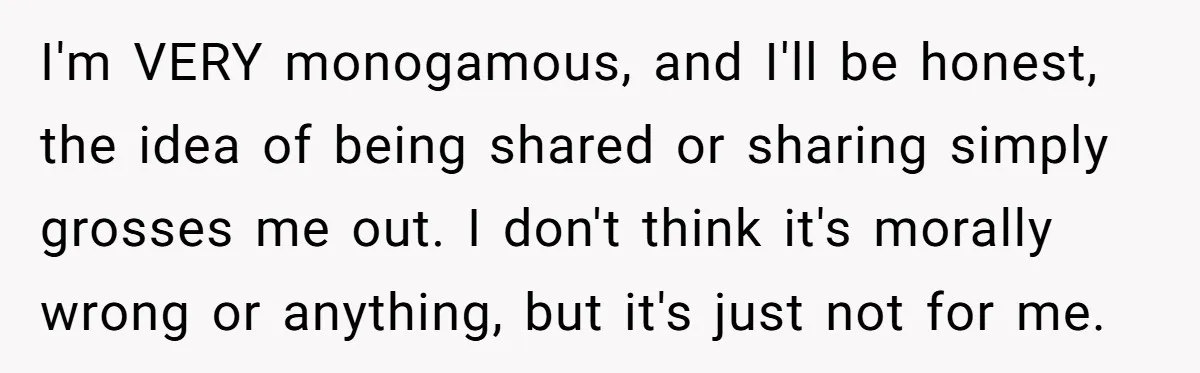 I'm VERY monogamous, and I'll be honest, the idea of being shared or sharing simply grosses me out. I don't think it's morally wrong or anything, but it's just not...