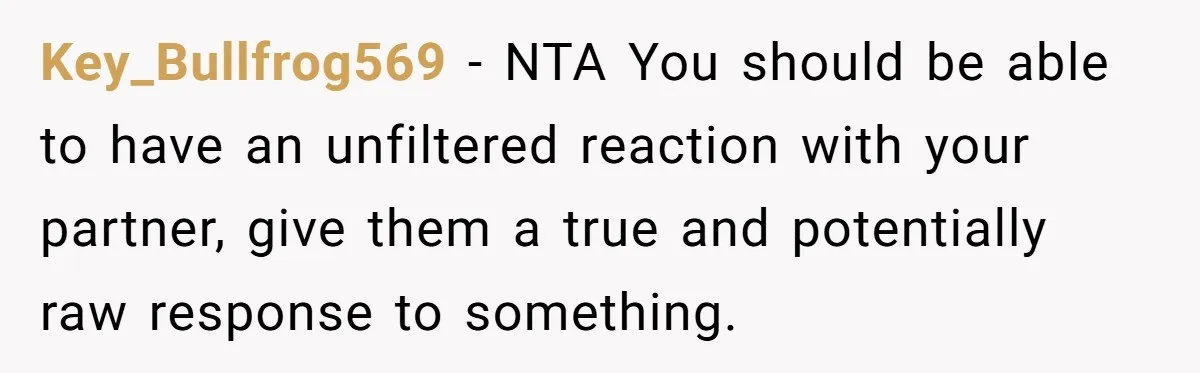 Key_Bullfrog569 − NTA You should be able to have an unfiltered reaction with your partner, give them a true and potentially raw response to something.