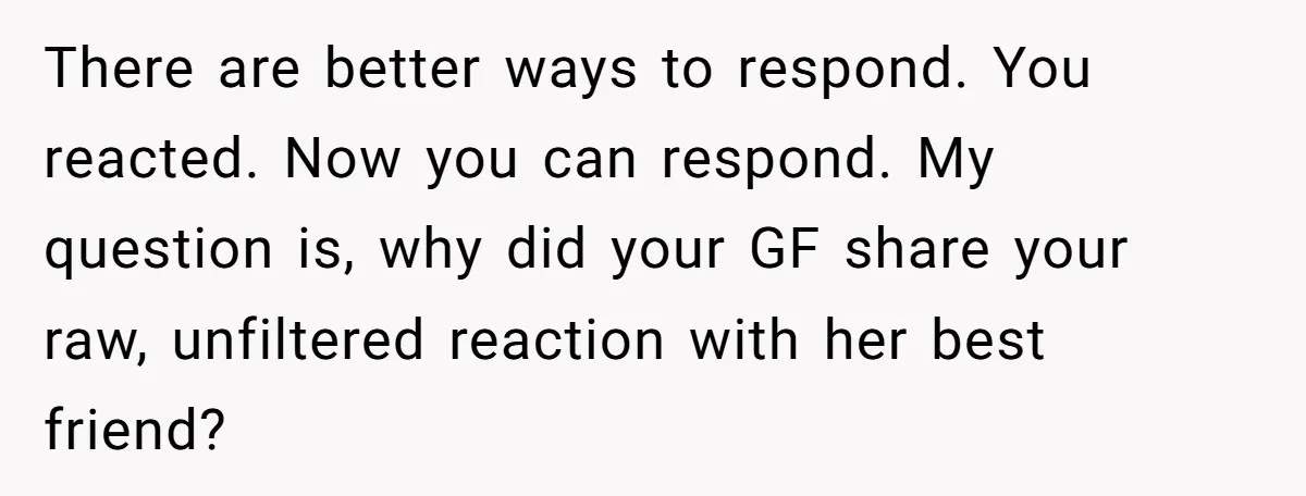 There are better ways to respond. You reacted. Now you can respond. My question is, why did your GF share your raw, unfiltered reaction with her best friend?