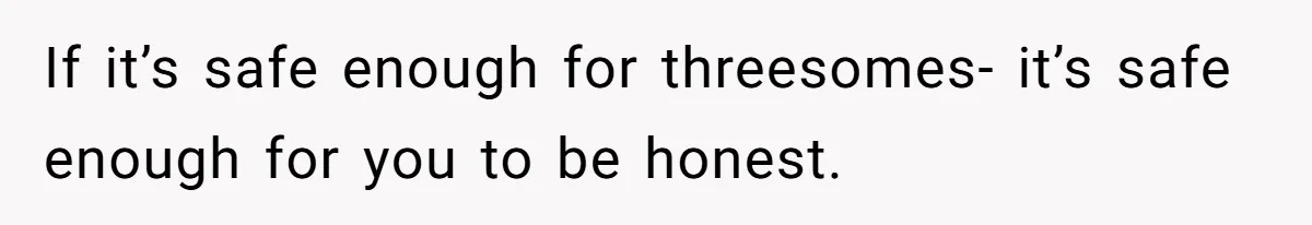 If it’s safe enough for threesomes- it’s safe enough for you to be honest.
