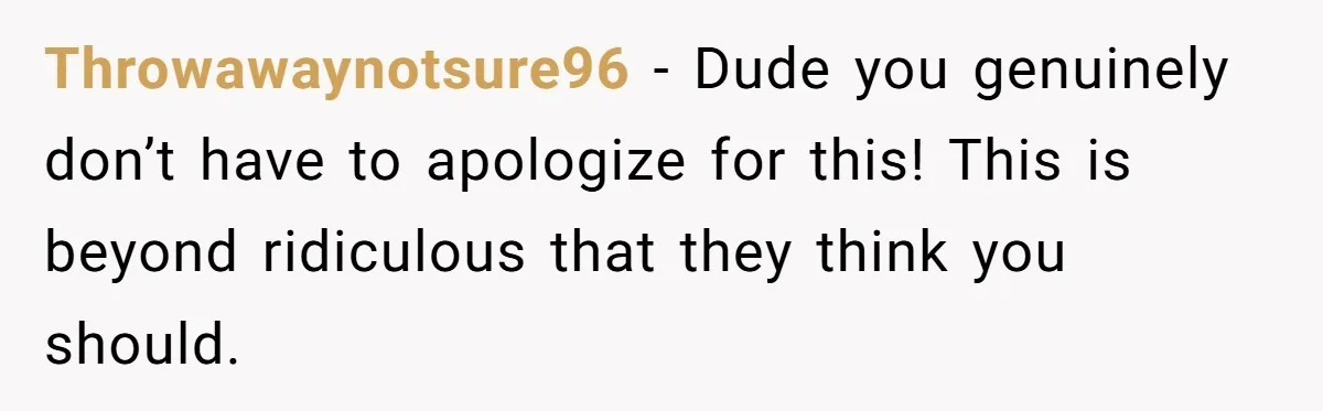 Throwawaynotsure96 − Dude you genuinely don’t have to apologize for this! This is beyond ridiculous that they think you should.