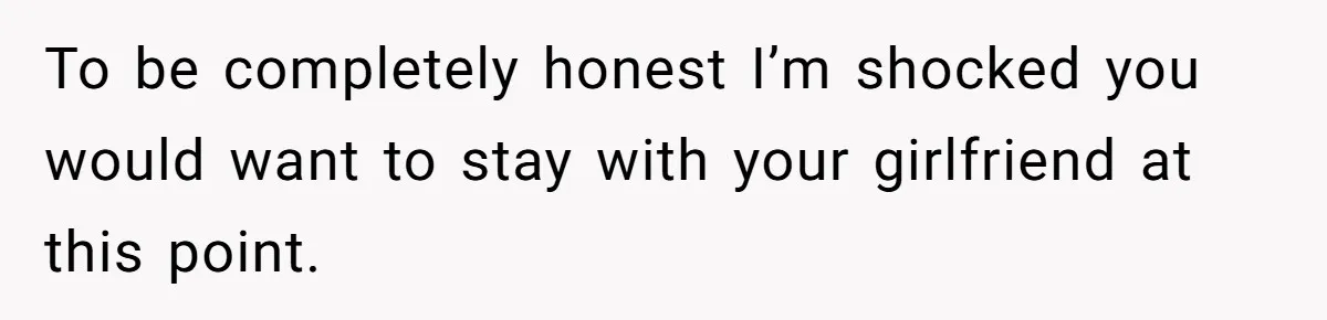 To be completely honest I’m shocked you would want to stay with your girlfriend at this point.