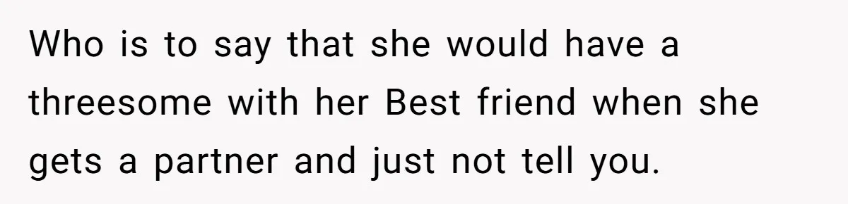 Who is to say that she would have a threesome with her Best friend when she gets a partner and just not tell you.