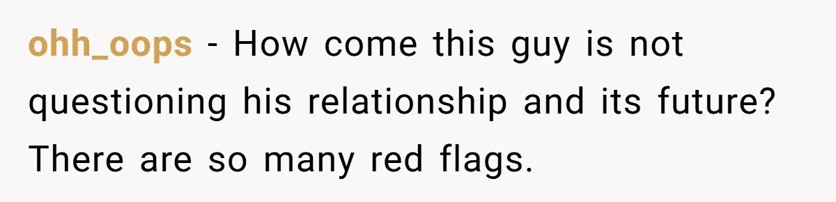 ohh_oops − How come this guy is not questioning his relationship and its future? There are so many red flags.