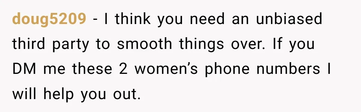 doug5209 − I think you need an unbiased third party to smooth things over. If you DM me these 2 women’s phone numbers I will help you out.