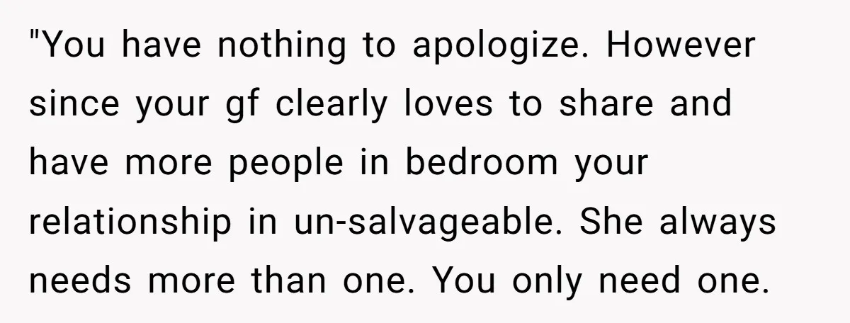 "You have nothing to apologize. However since your gf clearly loves to share and have more people in bedroom your relationship in un-salvageable. She always needs more than one. You...