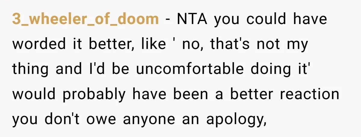 3_wheeler_of_doom − NTA you could have worded it better, like ' no, that's not my thing and I'd be uncomfortable doing it' would probably have been a better reaction you...