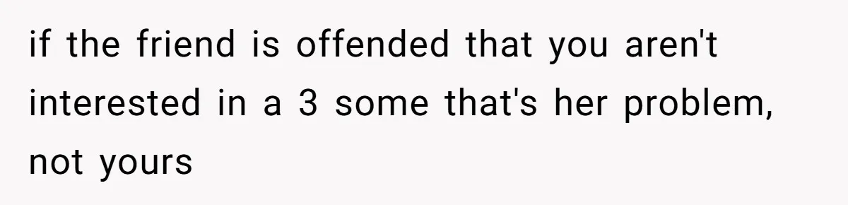 if the friend is offended that you aren't interested in a 3 some that's her problem, not yours