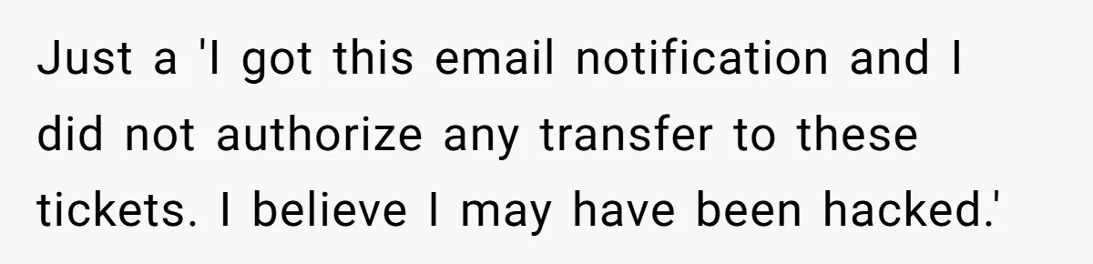 Just a 'I got this email notification and I did not authorize any transfer to these tickets. I believe I may have been hacked.'