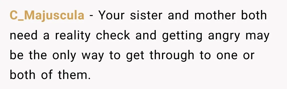 C_Majuscula − Your sister and mother both need a reality check and getting angry may be the only way to get through to one or both of them.
