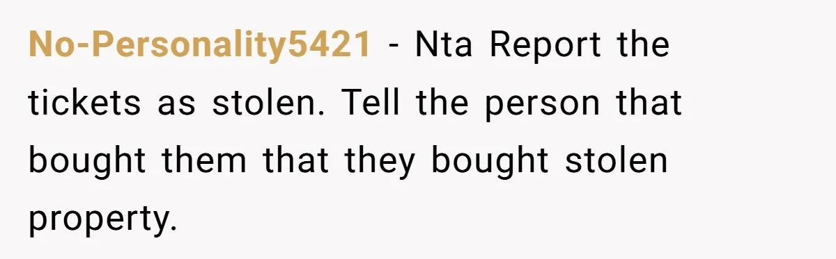 No-Personality5421 − Nta Report the tickets as stolen. Tell the person that bought them that they bought stolen property.