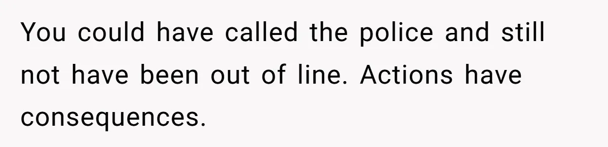 You could have called the police and still not have been out of line. Actions have consequences.