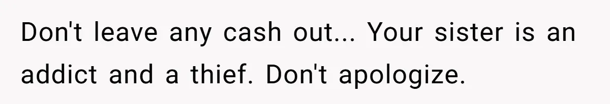 Don't leave any cash out... Your sister is an addict and a thief. Don't apologize.