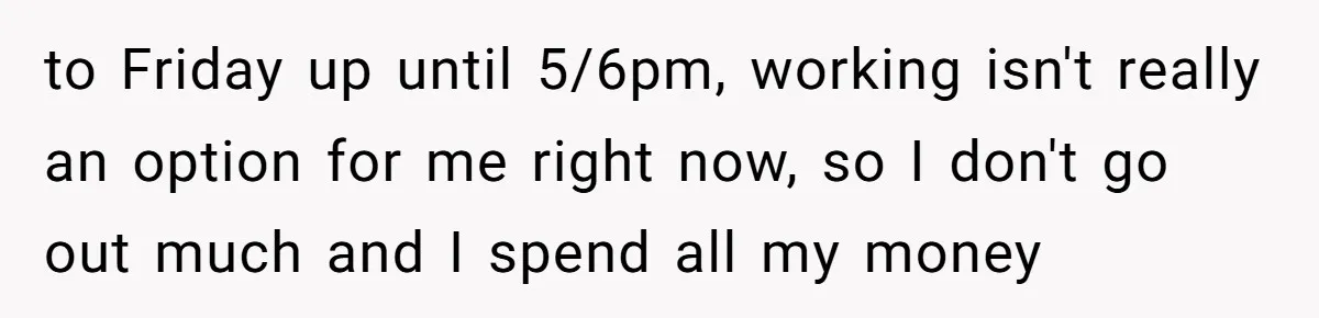 to Friday up until 5/6pm, working isn't really an option for me right now, so I don't go out much and I spend all my money