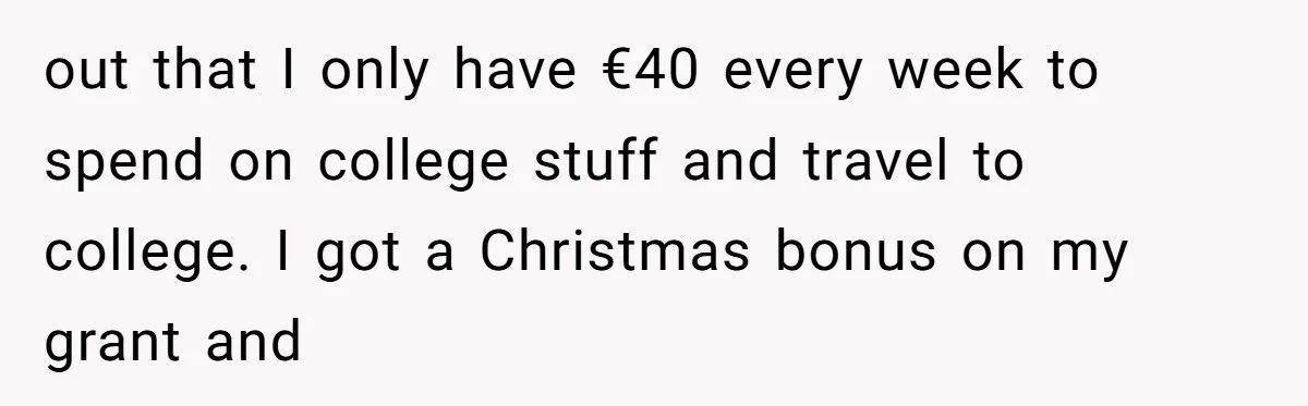 out that I only have €40 every week to spend on college stuff and travel to college. I got a Christmas bonus on my grant and