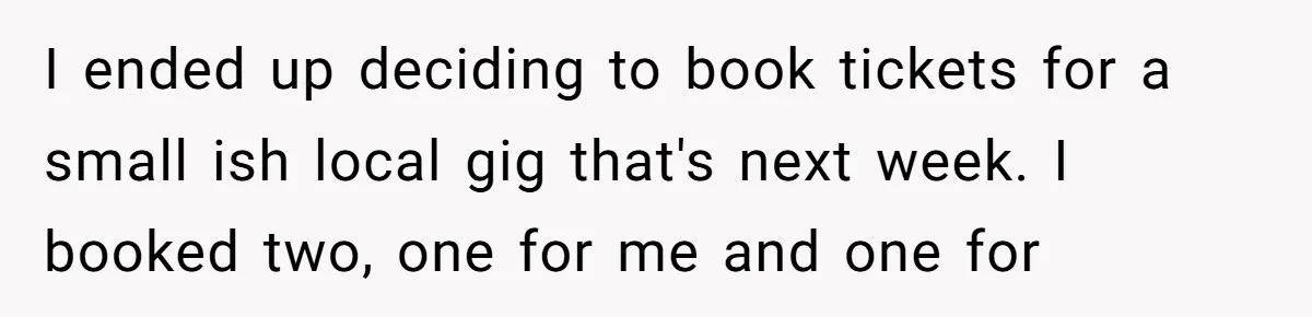 I ended up deciding to book tickets for a small ish local gig that's next week. I booked two, one for me and one for