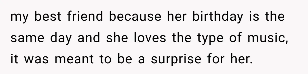 my best friend because her birthday is the same day and she loves the type of music, it was meant to be a surprise for her.
