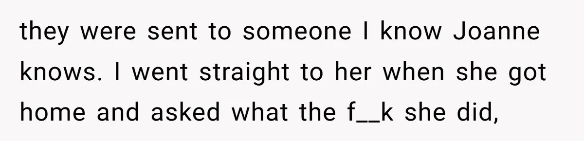 they were sent to someone I know Joanne knows. I went straight to her when she got home and asked what the f__k she did,