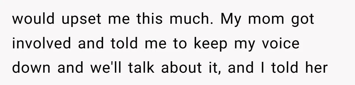 would upset me this much. My mom got involved and told me to keep my voice down and we'll talk about it, and I told her