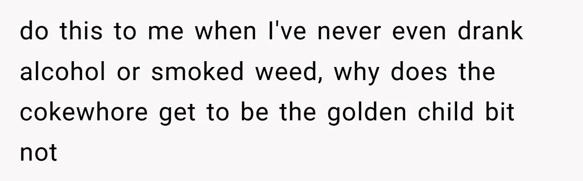 do this to me when I've never even drank alcohol or smoked weed, why does the cokewhore get to be the golden child bit not