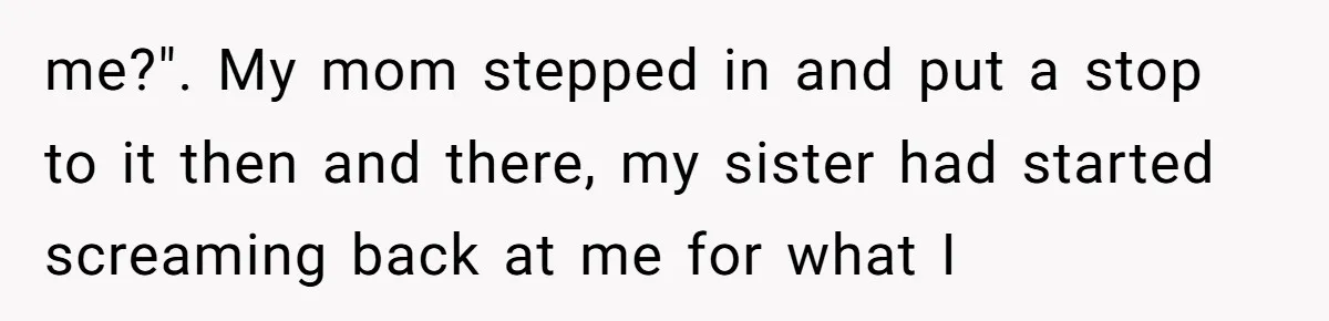 me?". My mom stepped in and put a stop to it then and there, my sister had started screaming back at me for what I