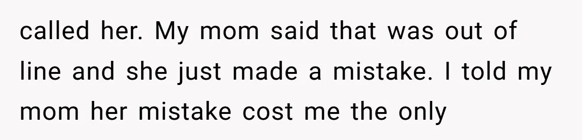 called her. My mom said that was out of line and she just made a mistake. I told my mom her mistake cost me the only