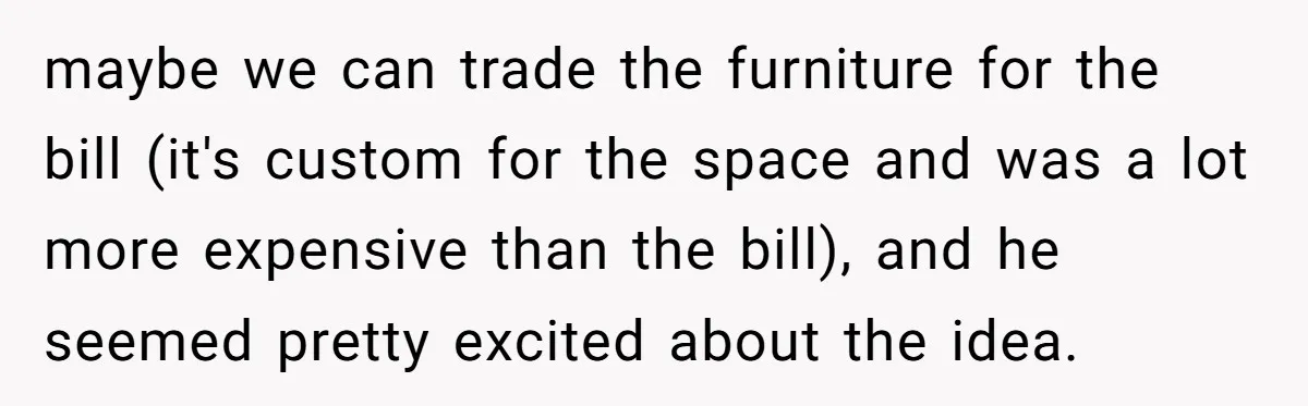 maybe we can trade the furniture for the bill (it's custom for the space and was a lot more expensive than the bill), and he seemed pretty excited about the...