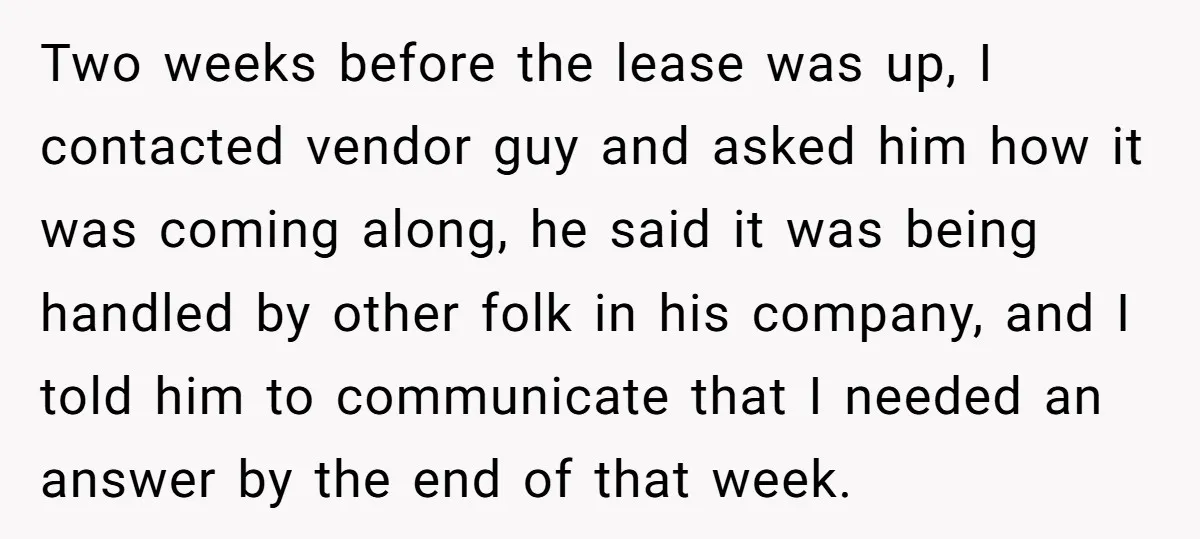 Two weeks before the lease was up, I contacted vendor guy and asked him how it was coming along, he said it was being handled by other folk in his...