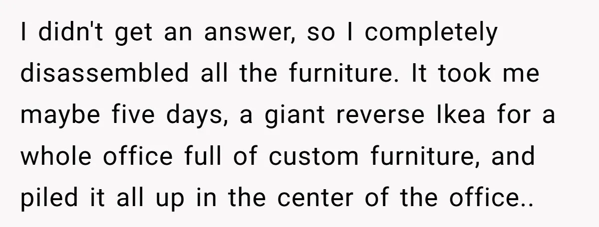 I didn't get an answer, so I completely disassembled all the furniture. It took me maybe five days, a giant reverse Ikea for a whole office full of custom furniture,...