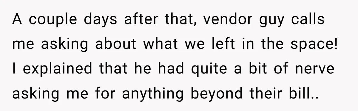 A couple days after that, vendor guy calls me asking about what we left in the space! I explained that he had quite a bit of nerve asking me for...