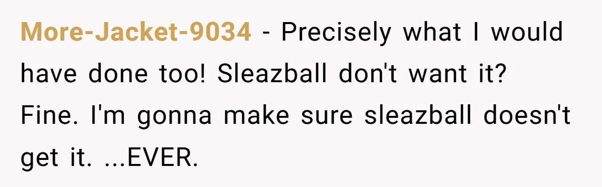 More-Jacket-9034 − Precisely what I would have done too! Sleazball don't want it? Fine. I'm gonna make sure sleazball doesn't get it. ...EVER.