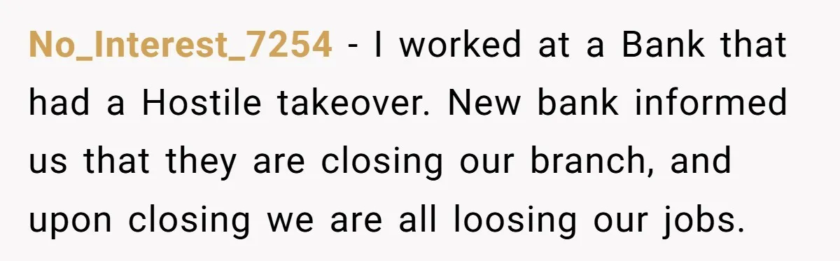 No_Interest_7254 − I worked at a Bank that had a Hostile takeover. New bank informed us that they are closing our branch, and upon closing we are all loosing our...