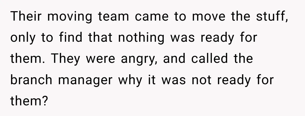 Their moving team came to move the stuff, only to find that nothing was ready for them. They were angry, and called the branch manager why it was not ready...