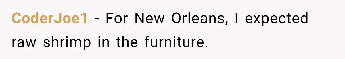 CoderJoe1 − For New Orleans, I expected raw shrimp in the furniture.