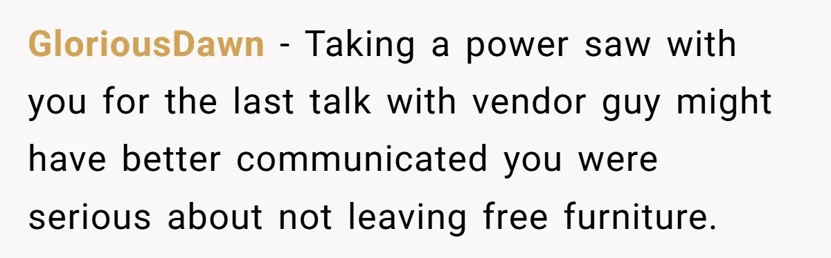 GloriousDawn − Taking a power saw with you for the last talk with vendor guy might have better communicated you were serious about not leaving free furniture.