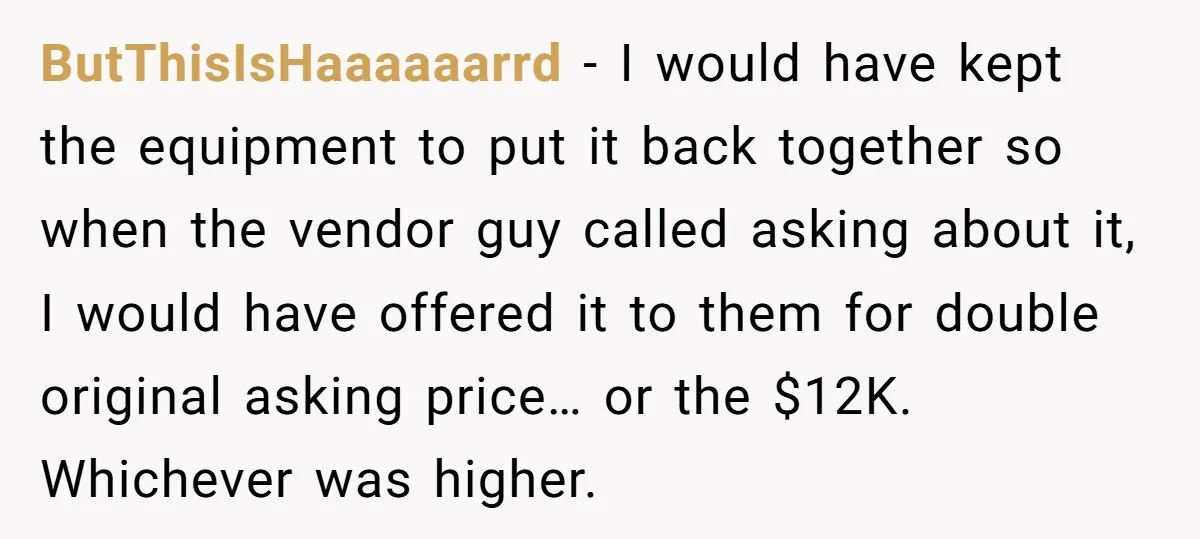 ButThisIsHaaaaaarrd − I would have kept the equipment to put it back together so when the vendor guy called asking about it, I would have offered it to them for...