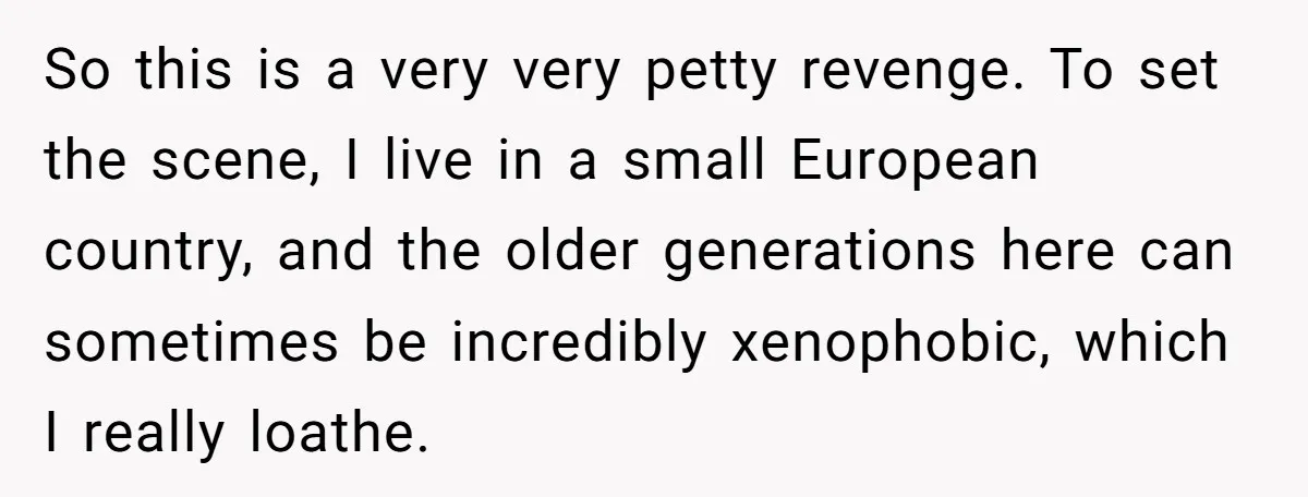 So this is a very very petty revenge. To set the scene, I live in a small European country, and the older generations here can sometimes be incredibly xenophobic, which...