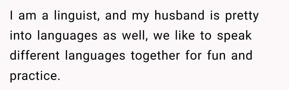 I am a linguist, and my husband is pretty into languages as well, we like to speak different languages together for fun and practice.