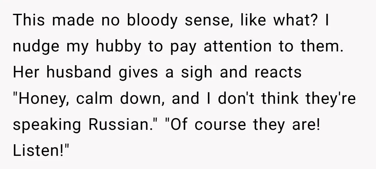 This made no bloody sense, like what? I nudge my hubby to pay attention to them. Her husband gives a sigh and reacts "Honey, calm down, and I don't think...